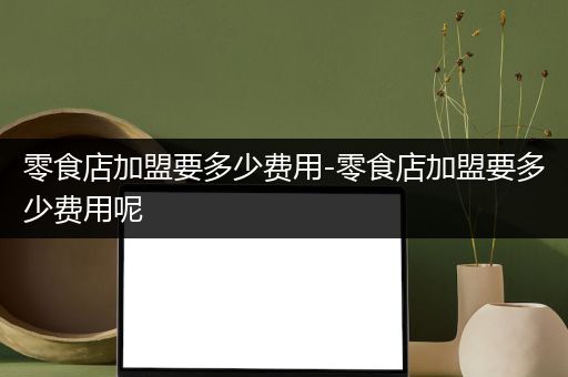零食店加盟要多少费用-零食店加盟要多少费用呢